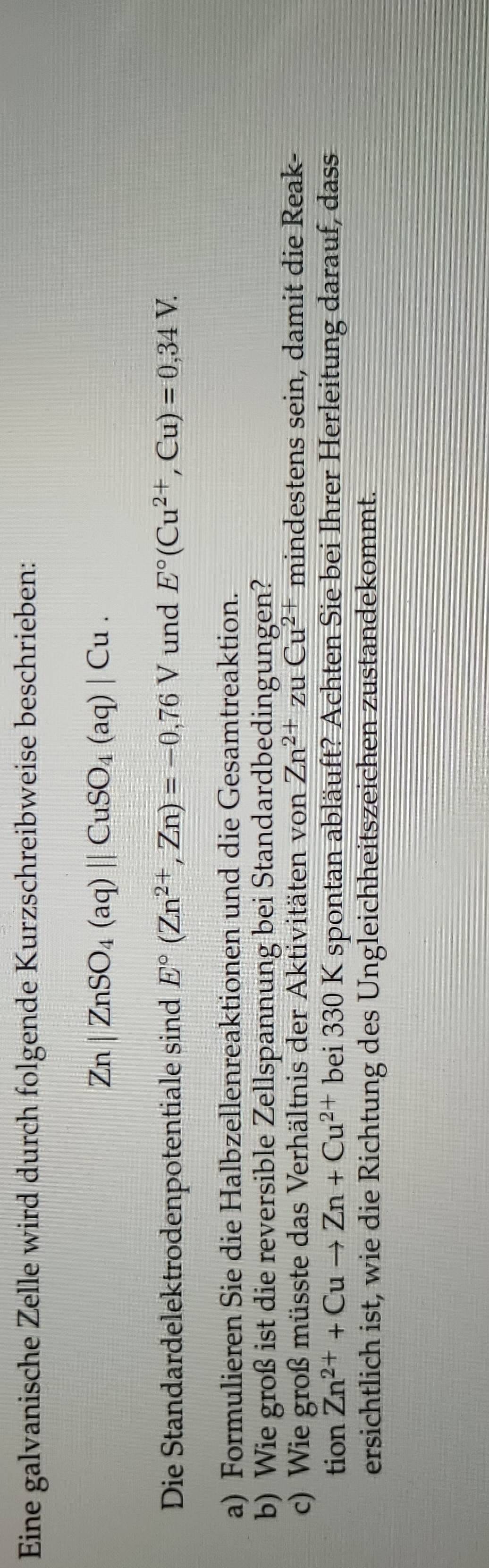 Eine galvanische Zelle wird durch folgende Kurzschreibweise beschrieben:
Zn|ZnSO_4(aq)||CuSO_4(aq)|Cu. 
Die Standardelektrodenpotentiale sind E°(Zn^(2+),Zn)=-0,76V und E°(Cu^(2+),Cu)=0,34V. 
a) Formulieren Sie die Halbzellenreaktionen und die Gesamtreaktion. 
b) Wie groß ist die reversible Zellspannung bei Standardbedingungen? 
c) Wie groß müsste das Verhältnis der Aktivitäten von Zn^(2+)zuCu^(2+) mindestens sein, damit die Reak- 
tion Zn^(2+)+Cuto Zn+Cu^(2+)bei330 0 K spontan abläuft? Achten Sie bei Ihrer Herleitung darauf, dass 
ersichtlich ist, wie die Richtung des Ungleichheitszeichen zustandekommt.