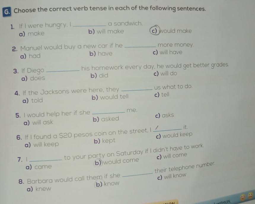 Choose the correct verb tense in each of the following sentences.
1. If I were hungry, I _a sandwich.
a) make b) will make c) would make
2. Manuel would buy a new car if he _more money.
a) had b) have c) will have
3. If Diego _his homework every day, he would get better grades.
a) does b) did c) will do
4. If the Jacksons were here, they _us what to do.
a) told b) would tell c) tell
5. I would help her if she _me.
a) will ask b) asked c) asks
6. If I found a $20 pesos coin on the street, I_ / it.
a) will keep b) kept c) would keep
7. 1_
to your party on Saturday if I didn't have to work.
b)would come c) will come
_
a) came
their telephone number.
8. Barbara would call them if she
a) knew b) know c) will know
s