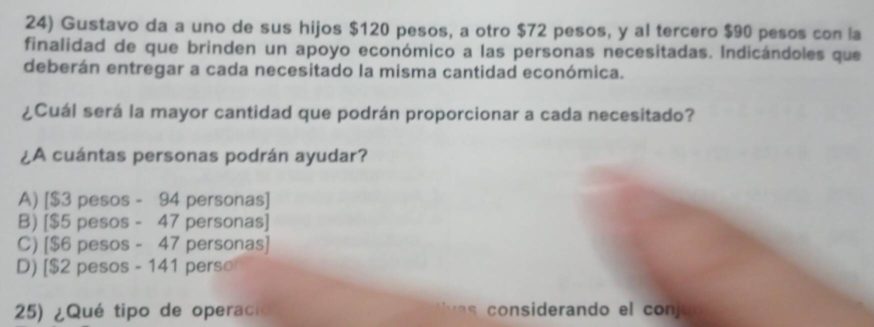 Gustavo da a uno de sus hijos $120 pesos, a otro $72 pesos, y al tercero $90 pesos con la
finalidad de que brinden un apoyo económico a las personas necesitadas. Indicándoles que
deberán entregar a cada necesitado la misma cantidad económica.
¿Cuál será la mayor cantidad que podrán proporcionar a cada necesitado?
¿A cuántas personas podrán ayudar?
A) [ $3 pesos - 94 personas]
B) [$5 pesos - 47 personas]
C) [ $6 pesos - 47 personas]
D) [ $2 pesos - 141 perso
25) ¿Qué tipo de operacióo considerando el conj