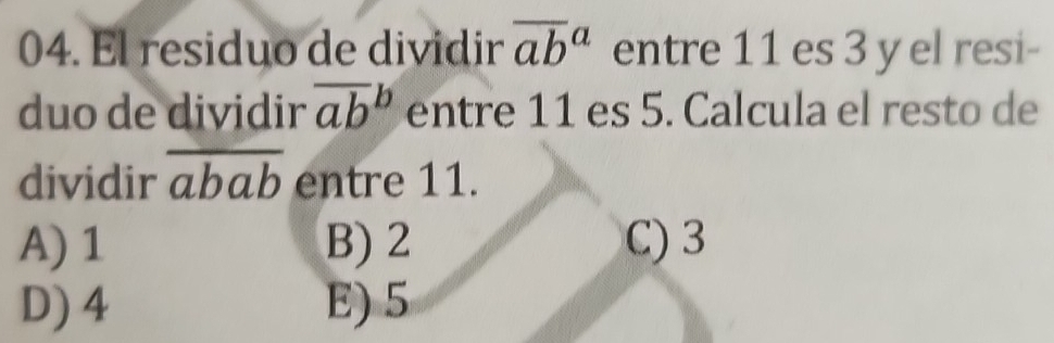 El residuo de dividir overline (ab)^a entre 11 es 3 y el resi-
duo de dividir overline (ab)^b entre 11 es 5. Calcula el resto de
dividir overline abab entre 11.
A) 1 B) 2 C) 3
D) 4 E) 5