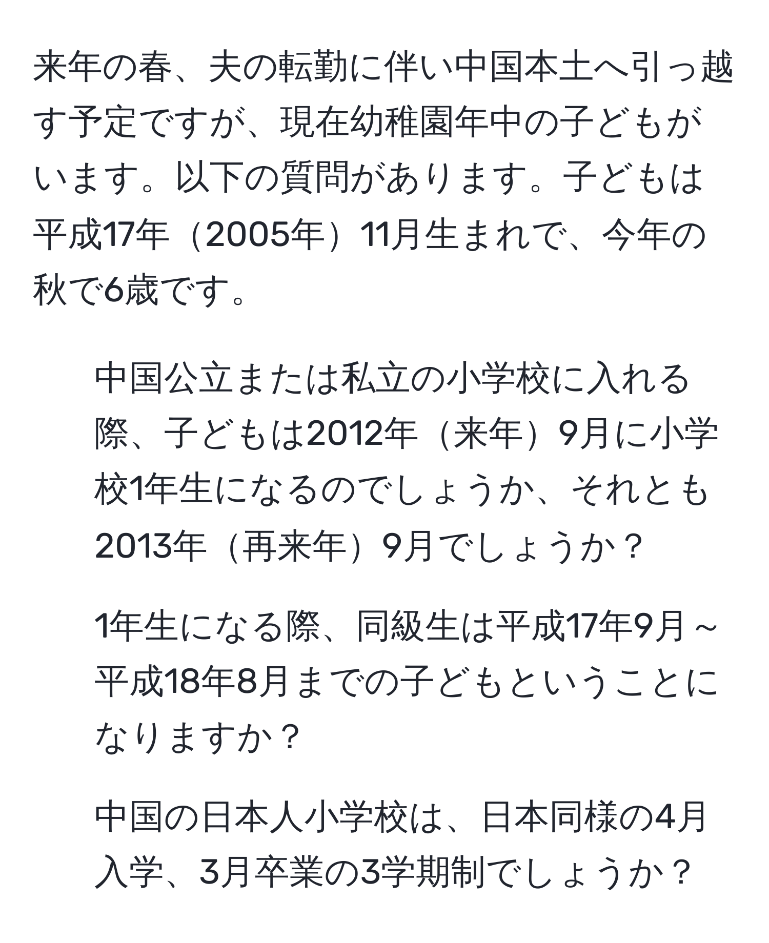 来年の春、夫の転勤に伴い中国本土へ引っ越す予定ですが、現在幼稚園年中の子どもがいます。以下の質問があります。子どもは平成17年2005年11月生まれで、今年の秋で6歳です。  
1. 中国公立または私立の小学校に入れる際、子どもは2012年来年9月に小学校1年生になるのでしょうか、それとも2013年再来年9月でしょうか？  
2. 1年生になる際、同級生は平成17年9月～平成18年8月までの子どもということになりますか？  
3. 中国の日本人小学校は、日本同様の4月入学、3月卒業の3学期制でしょうか？