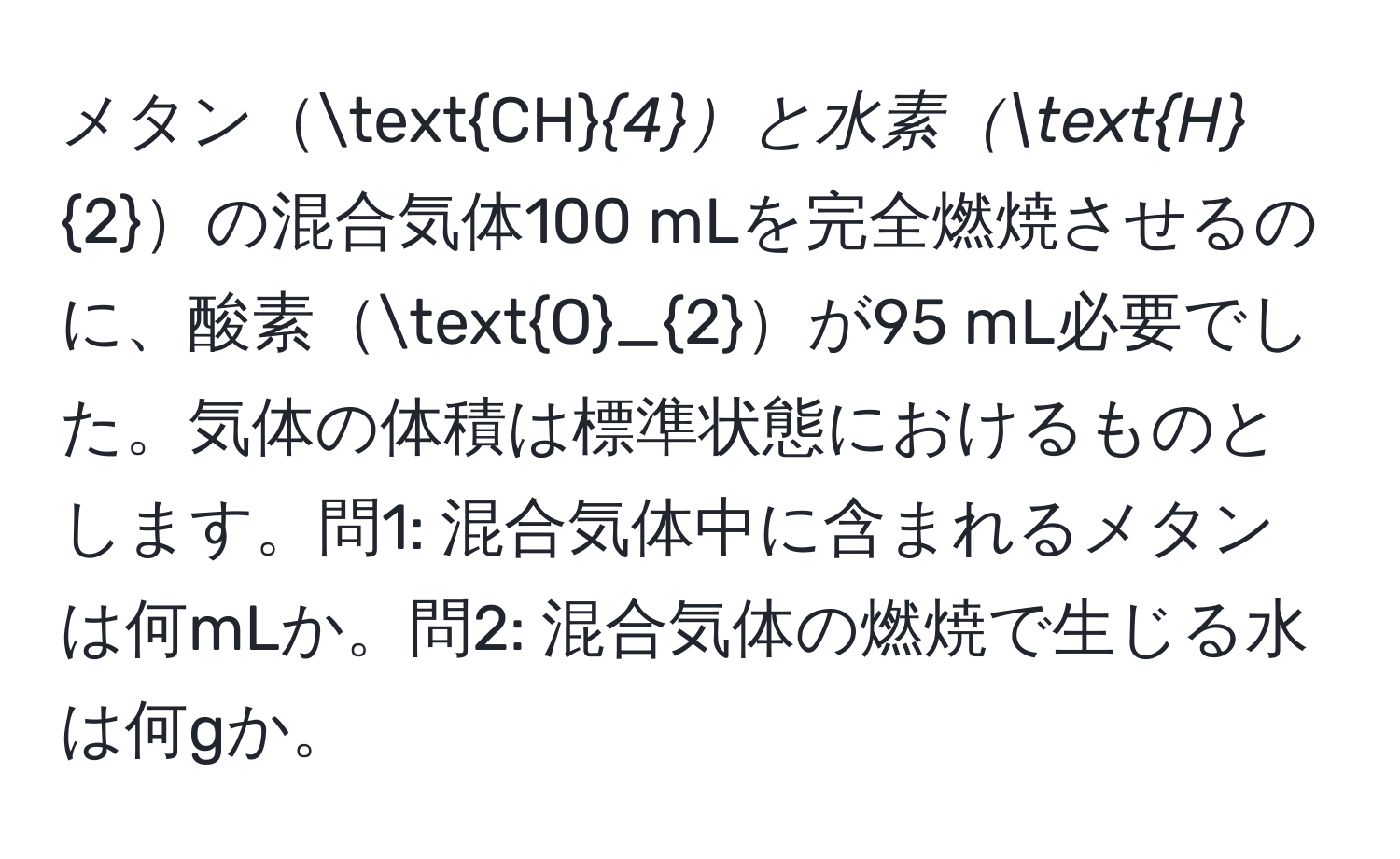 メタンCH_4と水素H_2の混合気体100 mLを完全燃焼させるのに、酸素O_2が95 mL必要でした。気体の体積は標準状態におけるものとします。問1: 混合気体中に含まれるメタンは何mLか。問2: 混合気体の燃焼で生じる水は何gか。