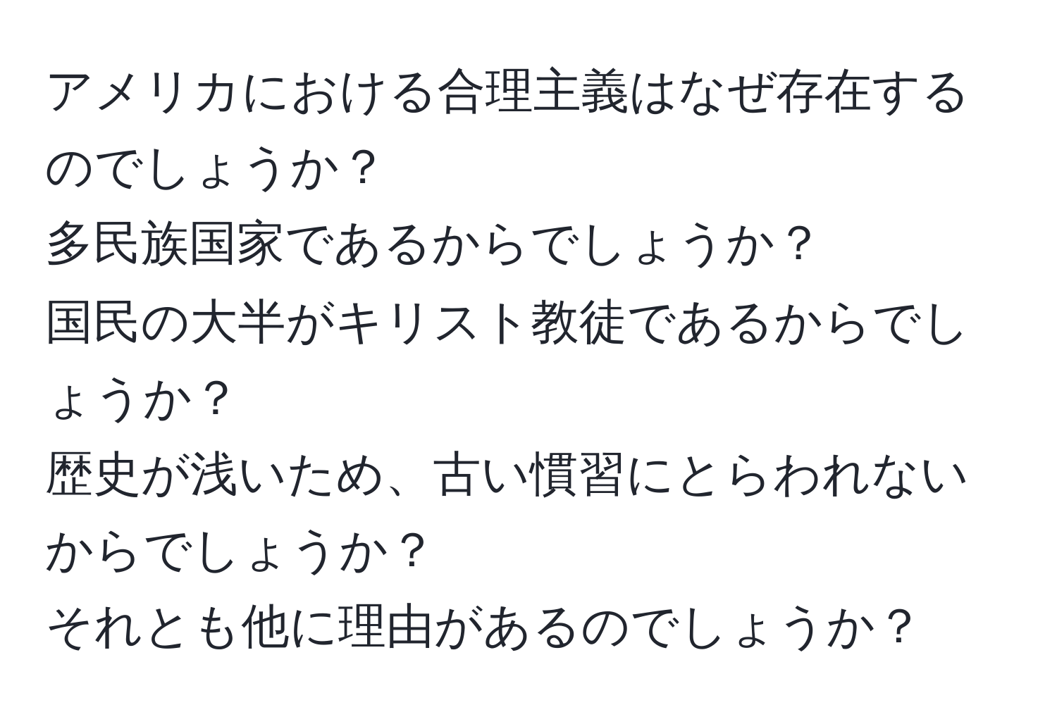 アメリカにおける合理主義はなぜ存在するのでしょうか？  
多民族国家であるからでしょうか？  
国民の大半がキリスト教徒であるからでしょうか？  
歴史が浅いため、古い慣習にとらわれないからでしょうか？  
それとも他に理由があるのでしょうか？