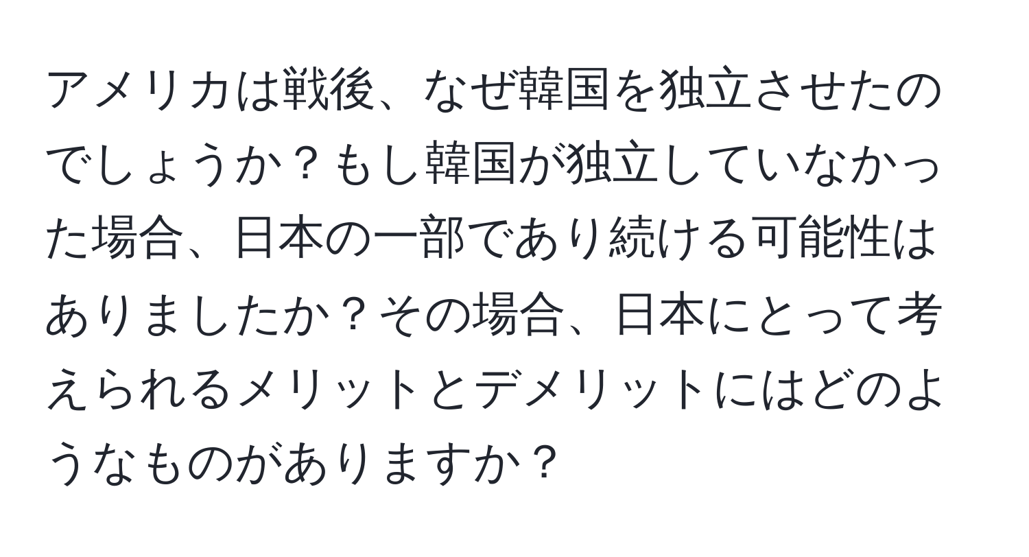 アメリカは戦後、なぜ韓国を独立させたのでしょうか？もし韓国が独立していなかった場合、日本の一部であり続ける可能性はありましたか？その場合、日本にとって考えられるメリットとデメリットにはどのようなものがありますか？