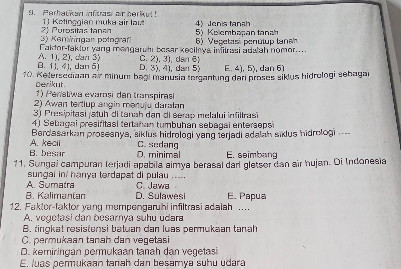 Perhatikan infitrasi air berikut !
1) Ketinggian muka air laut 4) Jenis tanah
2) Porositas tanah 5) Kelembapan tanah
3) Kemiringan potografi 6) Vegetasi penutup tanah
Faktor-faktor yang mengaruhi besar kecilnya infitrasi adalah nomor....
A. 1), 2), dan 3) C. 2), 3), dan 6)
B. 1), 4), dan 5) D. 3), 4), dan 5) E. 4), 5), dan 6)
10. Ketersediaan air minum bagi manusia tergantung dari proses siklus hidrologi sebagai
berikut.
1) Peristiwa evarosi dan transpirasi
2) Awan tertiup angin menuju daratan
3) Presipitasi jatuh di tanah dan di serap melalui infiltrasi
4) Sebagai presifitasi tertahan tumbuhan sebagai entersepsi
Berdasarkan prosesnya, siklus hidrologi yang terjadi adalah siklus hidrologi ....
A. kecil C. sedang
B. besar D. minimal E. seimbang
11. Sungai campuran terjadi apabila airnya berasal dari gletser dan air hujan. Di Indonesia
sungai ini hanya terdapat di pulau .....
A. Sumatra C. Jawa
B. Kalimantan D. Sulawesi E. Papua
12. Faktor-faktor yang mempengaruhi infiltrasi adalah ….
A. vegetasi dan besarnya suhu udara
B. tingkat resistensi batuan dan luas permukaan tanah
C. permukaan tanah dan vegetasi
D. kemiringan permukaan tanah dan vegetasi
E. luas permukaan tanah dan besarnya suhu udara