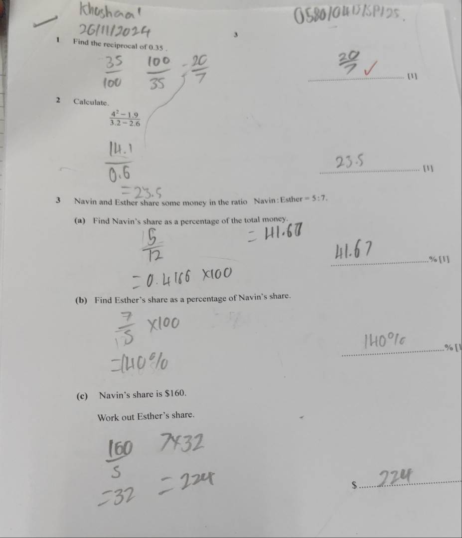 3 
1 Find the reciprocal of 0.35. 
_[1] 
2 Calculate.
 (4^2-1.9)/3.2-2.6 
_[1] 
3 Navin and Esther share some money in the ratio Navin: Esther =5:7. 
(a) Find Navin’s share as a percentage of the total money. 
_% [1] 
(b) Find Esther’s share as a percentage of Navin's share. 
_ 
(c) Navin’s share is $160. 
Work out Esther's share.
$
_