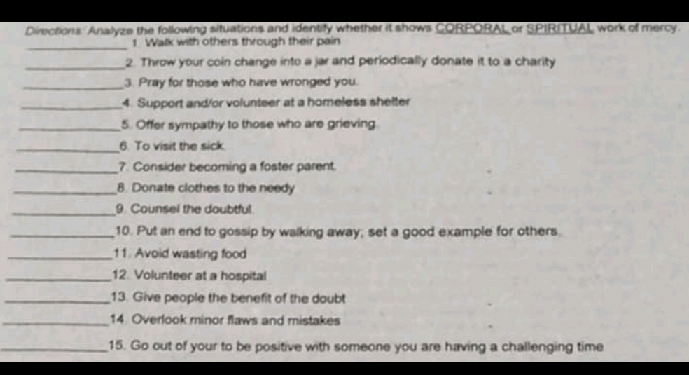 Directions Analyze the following situations and identify whether it shows CORPORAL or SPIRITUAL work of mercy 
_1. Walk with others through their pain 
_2. Throw your coin change into a jar and periodically donate it to a charity 
_3. Pray for those who have wronged you. 
_4. Support and/or volunteer at a homeless shelter 
_5. Offer sympathy to those who are grieving 
_6. To visit the sick 
_7. Consider becoming a foster parent. 
_8. Donate clothes to the needy 
_9. Counsel the doubtful 
_10. Put an end to gossip by walking away; set a good example for others. 
_11. Avoid wasting food 
_12. Volunteer at a hospital 
_13. Give people the benefit of the doubt 
_14 Overlook minor flaws and mistakes 
_15. Go out of your to be positive with someone you are having a challenging time