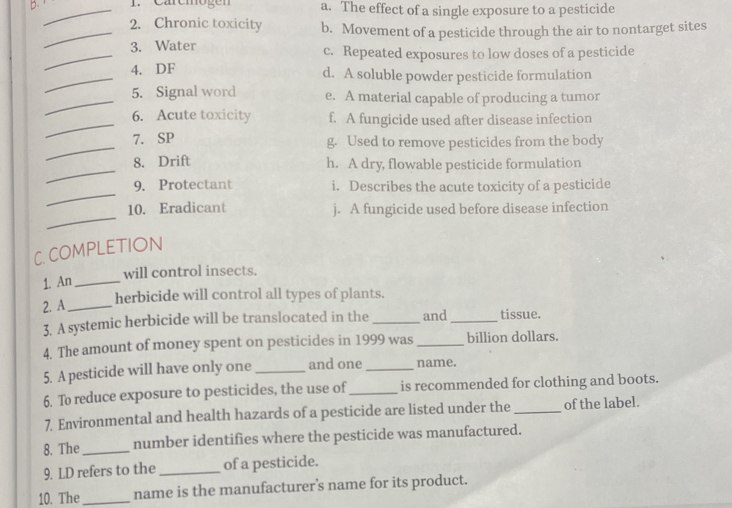 Caremogen a. The effect of a single exposure to a pesticide
_2. Chronic toxicity b. Movement of a pesticide through the air to nontarget sites
_3. Water c. Repeated exposures to low doses of a pesticide
_
4. DF d. A soluble powder pesticide formulation
_
5. Signal word e. A material capable of producing a tumor
_
6. Acute toxicity f. A fungicide used after disease infection
_
7. SP g. Used to remove pesticides from the body
_
8. Drift h. A dry, flowable pesticide formulation
_
9. Protectant i. Describes the acute toxicity of a pesticide
_
10. Eradicant j. A fungicide used before disease infection
C. COMPLETION
will control insects.
1. An_
2. A_
herbicide will control all types of plants.
3. A systemic herbicide will be translocated in the _and _tissue.
4. The amount of money spent on pesticides in 1999 was _billion dollars.
5. A pesticide will have only one _and one_ name.
6. To reduce exposure to pesticides, the use of_ is recommended for clothing and boots.
7. Environmental and health hazards of a pesticide are listed under the_ of the label.
8. The_ number identifies where the pesticide was manufactured.
9. LD refers to the_ of a pesticide.
10. The_ name is the manufacturer’s name for its product.