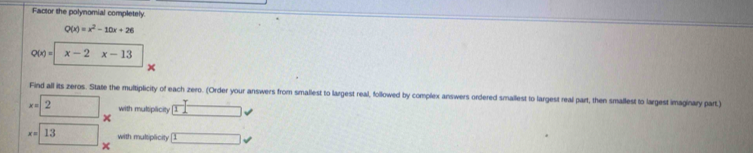 Factor the polynomial completely.
Q(x)=x^2-10x+26
Q(x)= x-2x-13
x
Find all its zeros. State the multiplicity of each zero. (Order your answers from smallest to largest real, followed by complex answers ordered smallest to largest real part, then smallest to largest imaginary part.)
x=2 with multiplicity □
x=□ 13 × 1
with multiplicity
