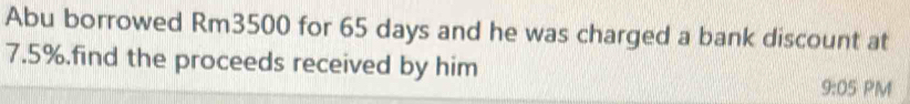Abu borrowed Rm3500 for 65 days and he was charged a bank discount at
7.5%.find the proceeds received by him 
9:05 PM