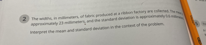 The widths, in millimeters, of fabric produced at a ribbon factory are collected. The mear 
approximately 23 millimeters, and the standard deviation is approximately 0.6 millimete a 
Interpret the mean and standard deviation in the context of the problem. 
5 fro 
A