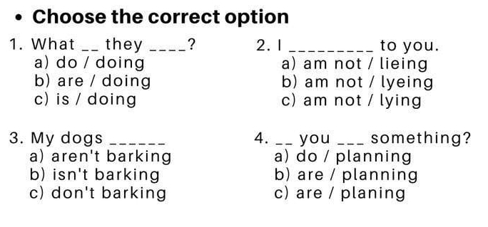 Choose the correct option
1. What _they _? 2. 1 _to you.
a) do / doing a) am not / lieing
b) are / doing b) am not / lyeing
c) is / doing c) am not / lying
3. My dogs _4. _you _something?
a) aren't barking a) do / planning
b) isn't barking b) are / planning
c) don't barking c) are / planing