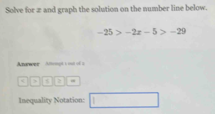 Solve for x and graph the solution on the number line below.
-25>-2x-5>-29
Answer Attempt 1 out of 2 
< > 2 
Inequality Notation: □