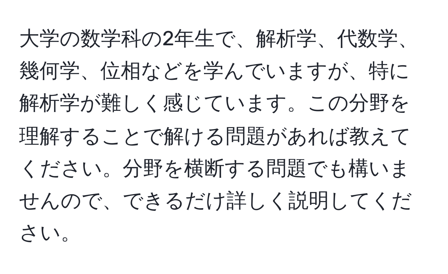 大学の数学科の2年生で、解析学、代数学、幾何学、位相などを学んでいますが、特に解析学が難しく感じています。この分野を理解することで解ける問題があれば教えてください。分野を横断する問題でも構いませんので、できるだけ詳しく説明してください。