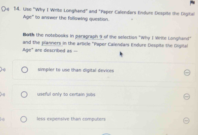 Use “Why I Write Longhand” and “Paper Calendars Endure Despite the Digital
Age” to answer the following question.
Both the notebooks in paragraph 9 of the selection "Why I Write Longhand”
and the planners in the article "Paper Calendars Endure Despite the Digital
Age" are described as
simpler to use than digital devices
useful only to certain jobs
less expensive than computers