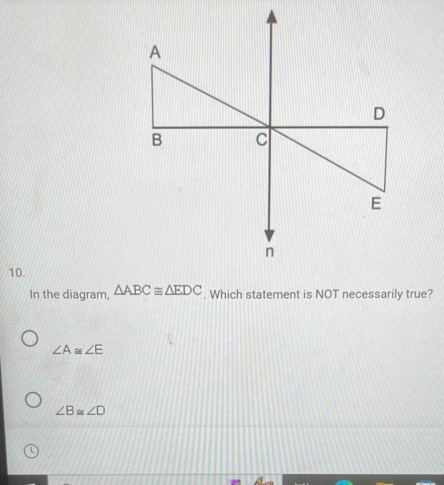 In the diagram, △ ABC≌ △ EDC. Which statement is NOT necessarily true?
∠ A≌ ∠ E
∠ B≌ ∠ D
L