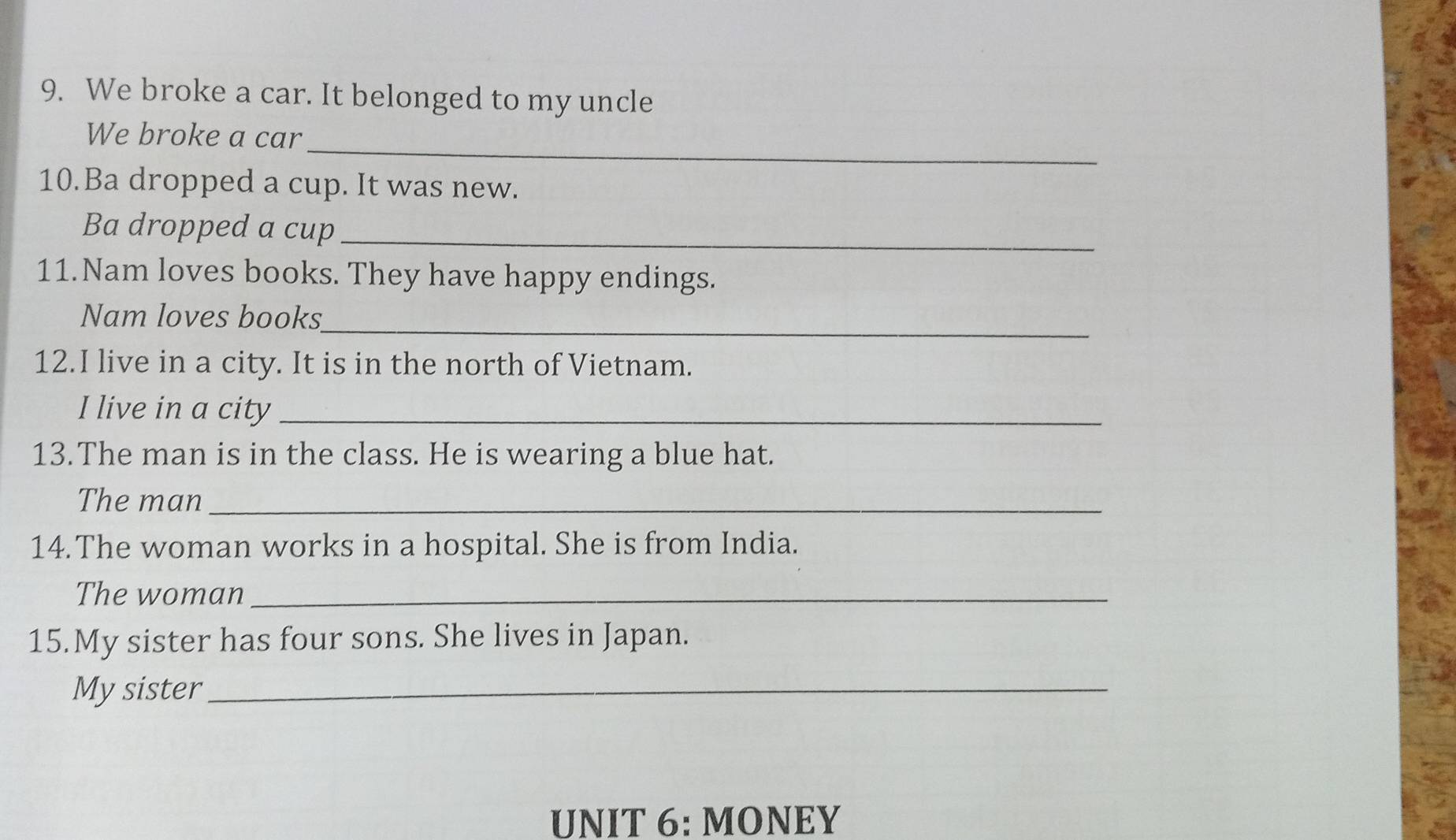 We broke a car. It belonged to my uncle 
_ 
We broke a car 
10.Ba dropped a cup. It was new. 
Ba dropped a cup_ 
11.Nam loves books. They have happy endings. 
_ 
Nam loves books 
12.I live in a city. It is in the north of Vietnam. 
I live in a city_ 
13.The man is in the class. He is wearing a blue hat. 
The man_ 
14. The woman works in a hospital. She is from India. 
The woman_ 
15.My sister has four sons. She lives in Japan. 
My sister_ 
UNIT 6: MONEY