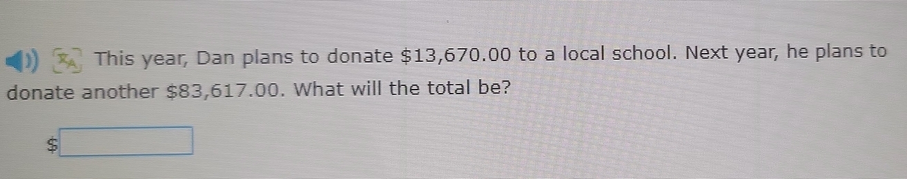 This year, Dan plans to donate $13,670.00 to a local school. Next year, he plans to 
donate another $83,617.00. What will the total be?