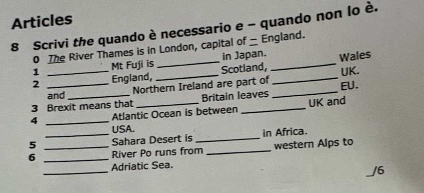 Articles 
8 Scrivi the quando è necessario e - quando non lo è. 
0 The River Thames is in London, capital of _ England. 
Mt Fuji is in Japan. 
2 _England, __Scotland, __Wales 
1 UK. 
and Northern Ireland are part of 
3 Brexit means that _Britain leaves _EU. 
_4 
Atlantic Ocean is between UK and 
USA. 
5 __in Africa. 
Sahara Desert is 
6 __River Po runs from _western Alps to 
_ 
Adriatic Sea. 
J6