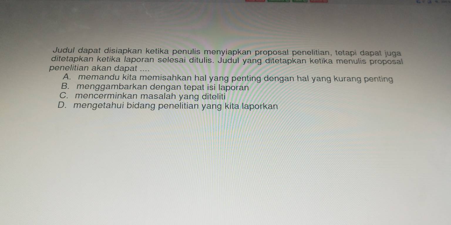 Judul dapat disiapkan ketika penulis menyiapkan proposal penelitian, tetapi dapat juga
ditetapkan ketika laporan selesai ditulis. Judul yang ditetapkan ketika menulis proposal
penelitian akan dapat ....
A. memandu kita memisahkan hal yang penting dengan hal yang kurang penting
B. menggambarkan dengan tepat isi laporan
C. mencerminkan masalah yang diteliti
D. mengetahui bidang penelitian yang kita laporkan