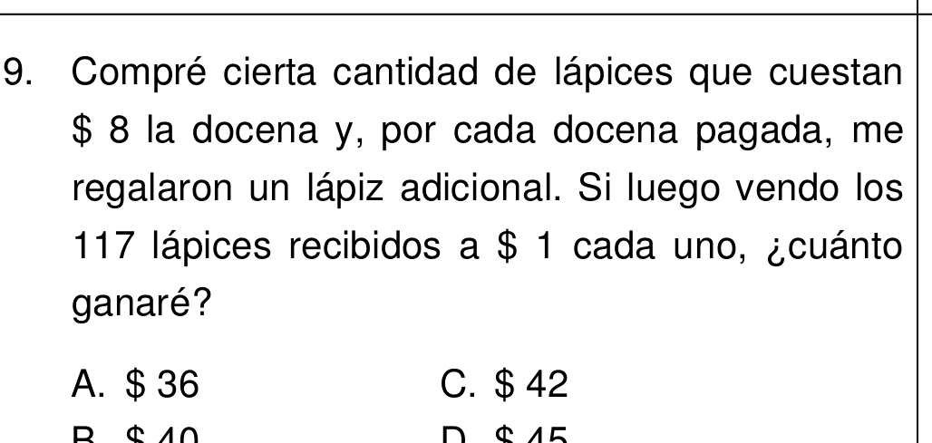 Compré cierta cantidad de lápices que cuestan
$ 8 la docena y, por cada docena pagada, me
regalaron un lápiz adicional. Si luego vendo los
117 lápices recibidos a $ 1 cada uno, ¿cuánto
ganaré ?
A. $ 36 C. $42
R $10 D $ 15