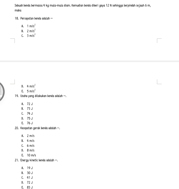 Sebuah benda bermassa 4 kg mula-mula diam. Kemudian benda diberi gaya 12 N sehingga berpindah sejauh 6 m,
maka
18. Percepatan benda adalah …·
A. 1m/s^2
B. 2m/s^2
C. 3m/s^2
D. 4m/s^2
E. 5m/s^2
19. Usaha yang dilakukan benda adalah ….
A. 72 J
B. 73 J
C. 74 J
D. 75 J
E. 76 J
20. Kecepatan gerak benda adalah -.
A. 2 m/s
B. 4 m/s
C. 6 m/s
D. 8 m/s
E. 10 m/s
21. Energy kinetic benda adalah ….
A. 19 J
B. 30 J
C. 41 J
D. 72 J
E. 83 J