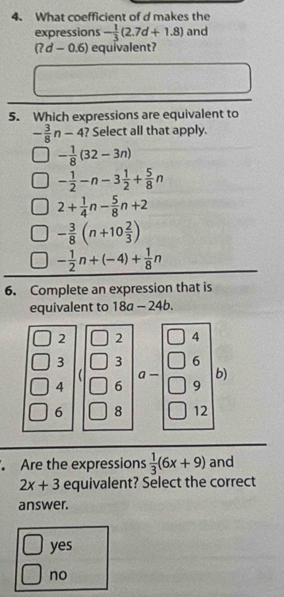 What coefficient of d makes the
expressions - 1/3 (2.7d+1.8) and
(?d-0.6) equivalent?
5. Which expressions are equivalent to
- 3/8 n-4 ? Select all that apply.
- 1/8 (32-3n)
- 1/2 -n-3 1/2 + 5/8 n
2+ 1/4 n- 5/8 n+2
- 3/8 (n+10 2/3 )
- 1/2 n+(-4)+ 1/8 n
6. Complete an expression that is
equivalent to 18a-24b.
2 2 () 4 4
3 3 |□ 6
b)
4 6
6 8 = □ /□   9
1 2
Are the expressions  1/3 (6x+9) and
2x+3 equivalent? Select the correct
answer.
yes
no