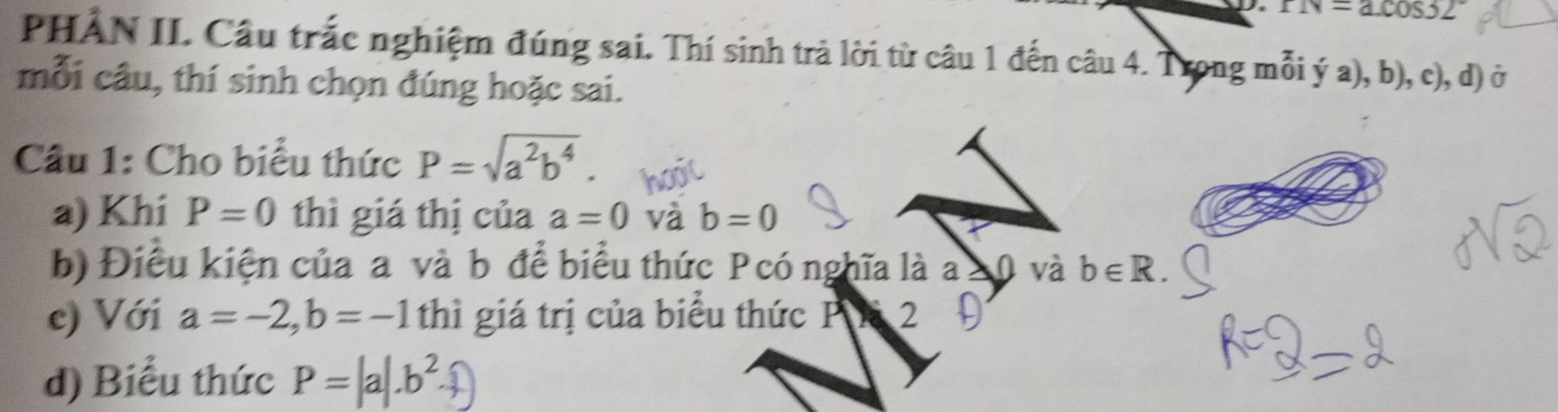 rN=a.cos 32°
PHẢN II. Câu trắc nghiệm đúng sai. Thí sinh trả lời từ câu 1 đến câu 4. Trong mỗi ý a), b), c), d) ở 
mỗi câu, thí sinh chọn đúng hoặc sai. 
Cầu 1: Cho biểu thức P=sqrt(a^2b^4). 
a) Khi P=0 thì giá thị của a=0 và b=0
b) Điều kiện của a và b để biểu thức Pcó nghĩa là a và b∈ R. 
c) Với a=-2, b=-1 thì giá trị của biểu thức PK 2 
d) Biểu thức P=|a|.b^2