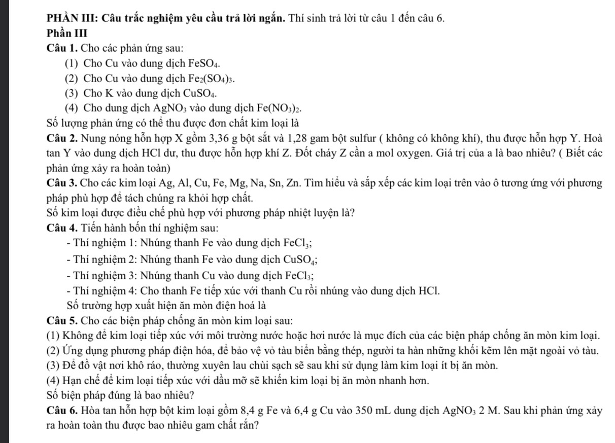 PHÀN III: Câu trắc nghiệm yêu cầu trã lời ngắn. Thí sinh trả lời từ câu 1 đến câu 6.
Phần III
Câu 1. Cho các phản ứng sau:
(1) Cho Cu vào dung dịch FeSO_4.
(2) Cho Cu vào dung dịch Fe_2(SO_4)_3.
(3) Cho K vào dung dịch CuSO_4.
(4) Cho dung dịch AgNO_3 vào dung dịch Fe(NO_3)_2.
Số lượng phản ứng có thể thu được đơn chất kim loại là
Câu 2. Nung nóng hỗn hợp X gồm 3,36 g bột sắt và 1,28 gam bột sulfur ( không có không khí), thu được hỗn hợp Y. Hoà
tan Y vào dung dịch HCl dư, thu được hỗn hợp khí Z. Đốt cháy Z cần a mol oxygen. Giá trị của a là bao nhiêu? ( Biết các
phản ứng xảy ra hoàn toàn)
Câu 3. Cho các kim loại Ag, Al, Cu, Fe, Mg, Na, Sn, Zn. Tìm hiểu và sắp xếp các kim loại trên vào ô tương ứng với phương
pháp phù hợp để tách chúng ra khỏi hợp chất.
Số kim loại được điều chế phù hợp với phương pháp nhiệt luyện là?
Câu 4. Tiến hành bốn thí nghiệm sau:
- Thí nghiệm 1: Nhúng thanh Fe vào dung dịch FeCl_3;
- Thí nghiệm 2: Nhúng thanh Fe vào dung dịch CuSO_4;
- Thí nghiệm 3: Nhúng thanh Cu vào dung dịch FeCl₃;
- Thí nghiệm 4: Cho thanh Fe tiếp xúc với thanh Cu rồi nhúng vào dung dịch HCl.
Số trường hợp xuất hiện ăn mòn điện hoá là
Câu 5. Cho các biện pháp chống ăn mòn kim loại sau:
(1) Không để kim loại tiếp xúc với môi trường nước hoặc hơi nước là mục đích của các biện pháp chống ăn mòn kim loại.
(2) Ứng dụng phương pháp điện hóa, để bảo vệ vỏ tàu biển bằng thép, người ta hàn những khối kẽm lên mặt ngoài vỏ tàu.
(3) Để đồ vật nơi khô ráo, thường xuyên lau chùi sạch sẽ sau khi sử dụng làm kim loại ít bị ăn mòn.
(4) Hạn chế để kim loại tiếp xúc với dầu mỡ sẽ khiến kim loại bị ăn mòn nhanh hơn.
Số biện pháp đúng là bao nhiêu?
Câu 6. Hòa tan hỗn hợp bột kim loại gồm 8,4 g Fe và 6,4 g Cu vào 350 mL dung dịch AgNO₃ 2 M. Sau khi phản ứng xảy
ra hoàn toàn thu được bao nhiêu gam chất rắn?