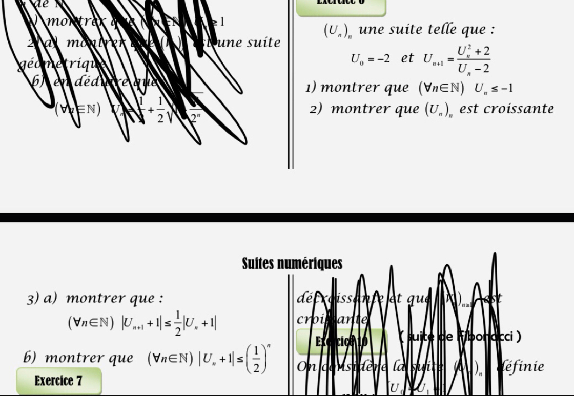 de 
m o n t e1
(U_n)_n une suite telle que : 
2 a montrer une suite 
géometrique
U_0=-2 et U_n+1=frac (U_n)^2+2U_n-2
6) en déduire que 1) montrer que (forall n∈ N)U_n≤ -1
(V∈N) | 1/4 + 1/2 | 2^n 2) montrer que (U_n) est croissante 
Suites numériques 
3) a) montrer que : décroissante et que
(forall n∈ N)|U_n+1+1|≤  1/2 |U_n+1|
croissante 
Excrcica 10 ( suite de Fibonacci ) 
b) montrer que (forall n∈ N)|U_n+1|≤ ( 1/2 )^n On considère la suite (c léfinie 
Exercice 7 
U