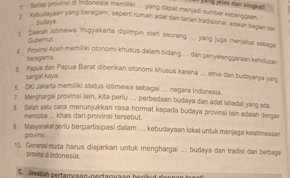 il yang jelas dan singkat! 
1. Setiap provinsi di Indonesia memiliki ... yang dapat menjadi sumber kebanggaan. 
2. Kebudayaan yang beragam, seperti rumah adat dan tarian tradisional, adalah bagian dan 
... budaya. 
3. Daerah Istimewa Yogyakarta dipimpin oleh seorang ... yang juga menjabat sebagai 
Gubernur. 
4. Provinsi Aceh memiliki otonomi khusus dalam bidang ... dan penyelenggaraan kehidupan 
beragama. 
5. Papua dan Papua Barat diberikan otonomi khusus karena .. etnis dan budayanya yang 
sangat kaya. 
6 DKI Jakarta memiliki status istimewa sebagai ... negara Indonesia. 
7. Menghargai provinsi lain, kita perlu ... perbedaan budaya dan adat istiadat yang ada. 
8. Salah satu cara menunjukkan rasa hormat kepada budaya provinsi lain adalah dengan 
mencoba ... khas dari provinsi tersebut. 
9. Masyarakatperlu berpartisipasi dalam … kebudayaan lokal untuk menjaga keistimewaan 
provinsi. 
10. Generasi muda harus diajarkan untuk menghargai ... budaya dan tradisi dari berbagai 
provinsi di Indonesia. 
C. Jawablah pertanyaan-pertanyaan berikut dongar