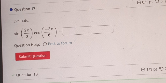 5 3 ： 
Question 17 
Evaluate.
sin ( 2π /3 )cos ( (-5π )/6 )=□
Question Help: D Post to forum 
Submit Question 
Question 18 1/1 pt つ