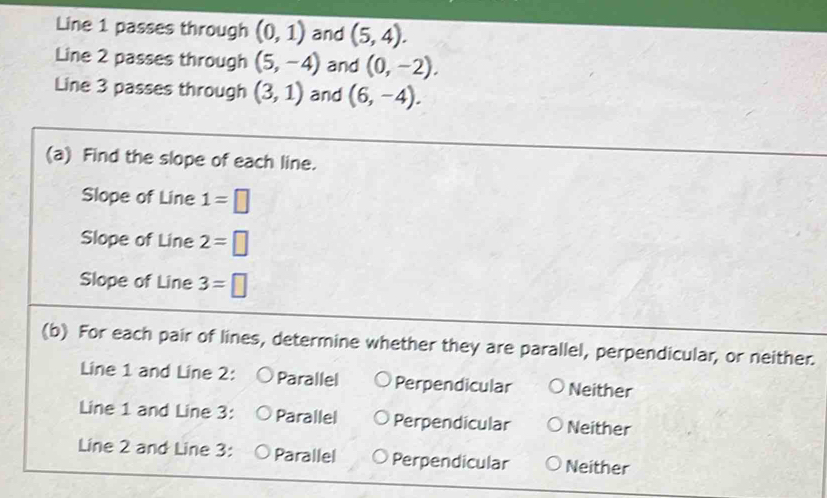 Line 1 passes through (0,1) and (5,4). 
Line 2 passes through (5,-4) and (0,-2). 
Line 3 passes through (3,1) and (6,-4). 
(a) Find the slope of each line.
Slope of Line 1=□
Slope of Line 2=□
Slope of Line 3=□
(b) For each pair of lines, determine whether they are parallel, perpendicular, or neither.
Line 1 and Line 2: Parallel Perpendicular Neither
Line 1 and Line 3: Parallel Perpendicular Neither
Line 2 and Line 3: Parallel Perpendicular Neither