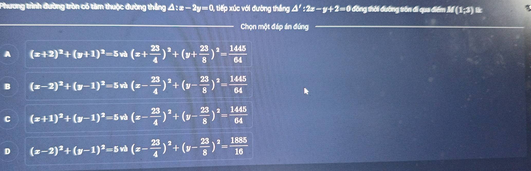 Phương trình đường tròn có tâm thuộc đường thắng △ :x-2y=0 tiếp xúc với đường thắng △ ':2x-y+2=0 đồng thời đường tròn đi qua điểm I f(1;3) lac
Chọn một đáp án đúng
A (x+2)^2+(y+1)^2=5va(x+ 23/4 )^2+(y+ 23/8 )^2= 1445/64 
B (x-2)^2+(y-1)^2=5va(x- 23/4 )^2+(y- 23/8 )^2= 1445/64 
C (x+1)^2+(y-1)^2=5va(x- 23/4 )^2+(y- 23/8 )^2= 1445/64 
D (x-2)^2+(y-1)^2=5vhat a(x- 23/4 )^2+(y- 23/8 )^2= 1885/16 