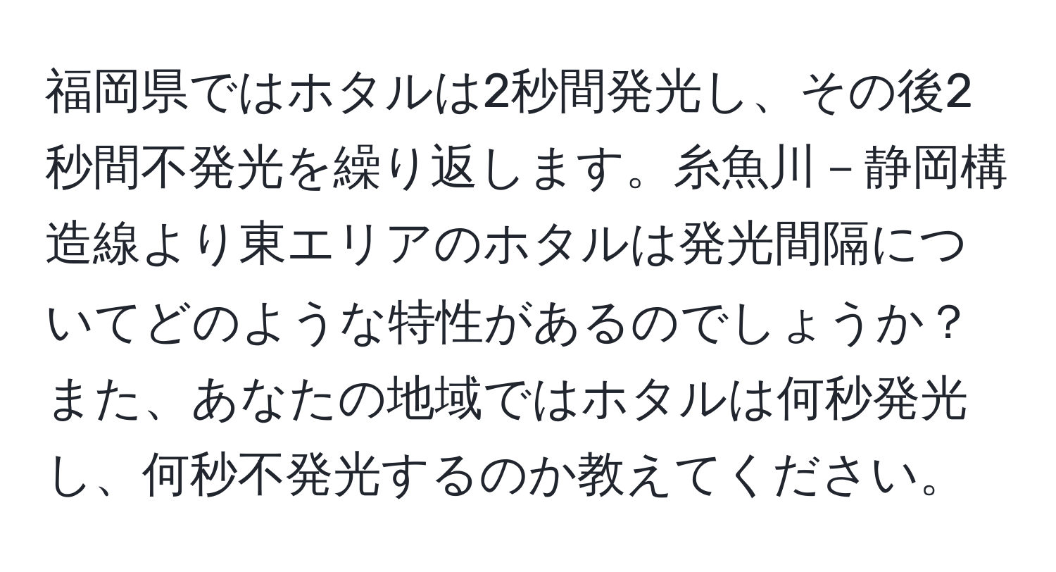 福岡県ではホタルは2秒間発光し、その後2秒間不発光を繰り返します。糸魚川－静岡構造線より東エリアのホタルは発光間隔についてどのような特性があるのでしょうか？また、あなたの地域ではホタルは何秒発光し、何秒不発光するのか教えてください。