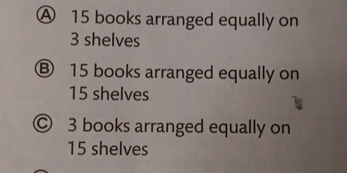 A 15 books arranged equally on
3 shelves
Ⓑ 15 books arranged equally on
15 shelves
© 3 books arranged equally on
15 shelves