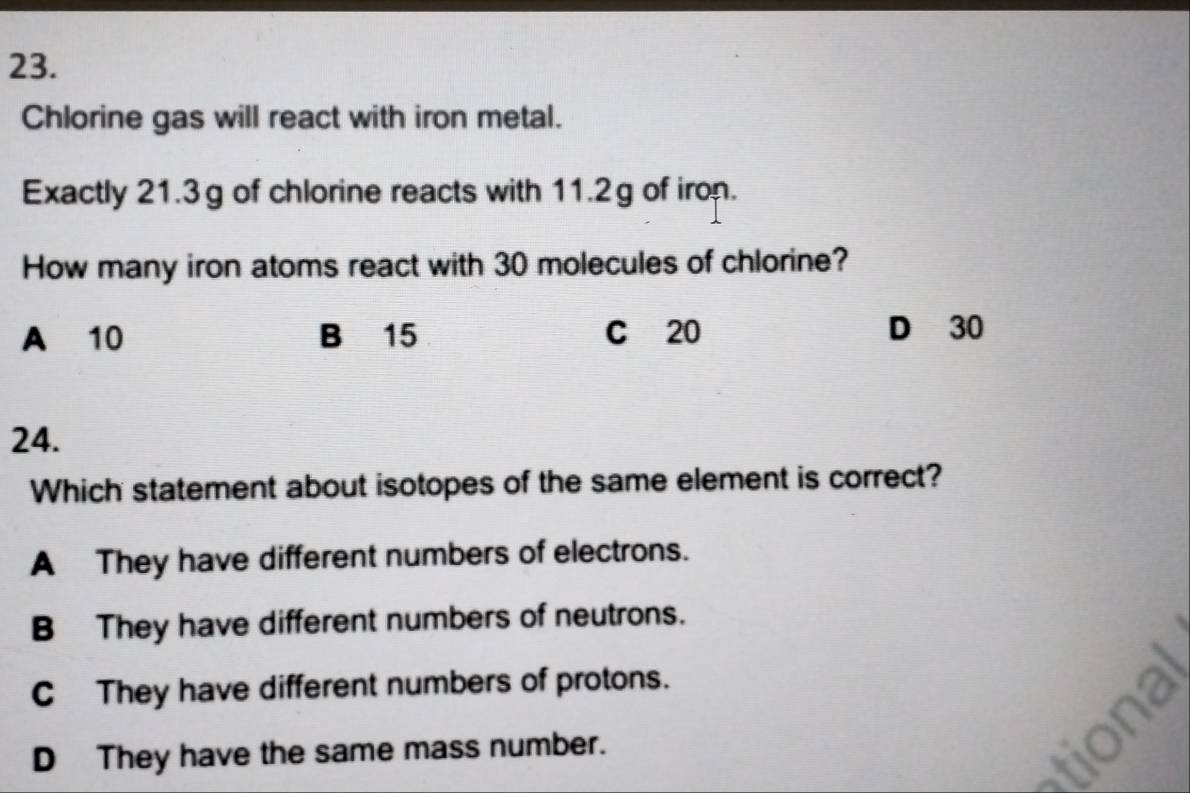 Chlorine gas will react with iron metal.
Exactly 21.3g of chlorine reacts with 11.2g of iron.
How many iron atoms react with 30 molecules of chlorine?
A 10 B 15 C 20 D 30
24.
Which statement about isotopes of the same element is correct?
A They have different numbers of electrons.
B They have different numbers of neutrons.
C They have different numbers of protons.
D They have the same mass number.