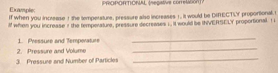 PROPORTIONAL (negative correlation)? 
Example: 
If when you increase ! the temperature, pressure also increases 1, it would be DIRECTLY proportional t 
If when you increase 1 the temperature, pressure decreases 1, it would be INVERSELY proportional. 1i 
1. Pressure and Temperature 
_ 
2. Pressure and Volume 
_ 
3. Pressure and Number of Particles 
_