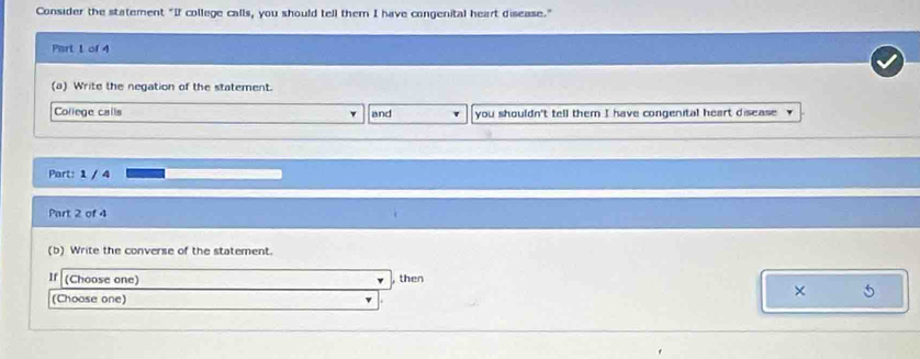 Consider the statement "If college calls, you should tell them I have congenital heart disease." 
Part 1 of 4 
(a) Write the negation of the statement. 
College calls and you shouldn't tell them I have congenital heart disease 
Part: 1 / 4 
Part 2 of 4 
(b) Write the converse of the statement. 
If (Choose one) , then 
(Choose one)