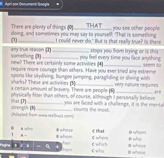 Apri con Documenti Google
There are plenty of things (0) THAT_ you see other people
doing, and sometimes you may say to yourself: 'That is something
(1) _I could never do.' But is that really true? Is there
any true reason (2) _stops you from trying or is this
something (3) _you feel every time you face anything
new? There are certainly some activities (4) _seem to
require more courage than others. Have you ever tried any extreme
sports like skydiving, bungee jumping, paragliding or diving with
sharks? These are activities (5) _very nature requires
a certain amount of bravery. There are people (6) _are
physically fitter than others, of course, although I personally believe
that (7) _you are faced with a challenge, it is the mental
strength (8)_ counts the most.
(Adapted from www.realbuzz.com)
0 A who B whose C that D whom
1 A — B whom c where D who
hen c which
Pagina 3 I 3 D whose
thom c who D whose