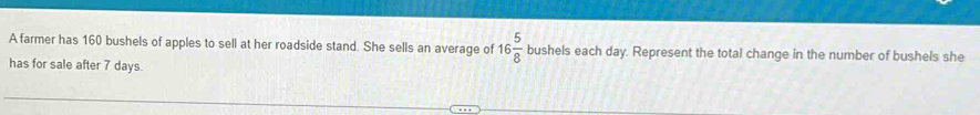 A farmer has 160 bushels of apples to sell at her roadside stand. She sells an average of 16 5/8  bushels each day. Represent the total change in the number of bushels she 
has for sale after 7 days.