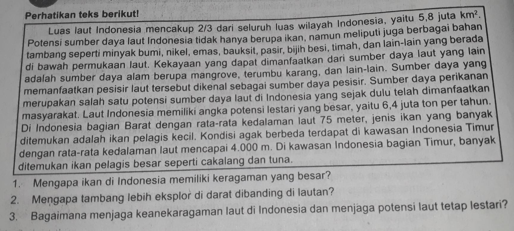 Perhatikan teks berikut! km^2. 
Luas laut Indonesia mencakup 2/3 dari seluruh luas wilayah Indonesia, yaitu 5, 8 juta 
Potensi sumber daya laut Indonesia tidak hanya berupa ikan, namun meliputi juga berbagai bahan 
tambang seperti minyak bumi, nikel, emas, bauksit, pasir, bijih besi, timah, dan lain-lain yang berada 
di bawah permukaan laut. Kekayaan yang dapat dimanfaatkan dari sumber daya laut yang lain 
adalah sumber daya alam berupa mangrove, terumbu karang, dan lain-lain. Sumber daya yang 
memanfaatkan pesisir laut tersebut dikenal sebagai sumber daya pesisir. Sumber daya perikanan 
merupakan salah satu potensi sumber daya laut di Indonesia yang sejak dulu telah dimanfaatkan 
masyarakat. Laut Indonesia memiliki angka potensi lestari yang besar, yaitu 6, 4 juta ton per tahun. 
Di Indonesia bagian Barat dengan rata-rata kedalaman laut 75 meter, jenis ikan yang banyak 
ditemukan adalah ikan pelagis kecil. Kondisi agak berbeda terdapat di kawasan Indonesia Timur 
dengan rata-rata kedalaman laut mencapai 4.000 m. Di kawasan Indonesia bagian Timur, banyak 
ditemukan ikan pelagis besar seperti cakalang dan tuna. 
1. Mengapa ikan di Indonesia memiliki keragaman yang besar? 
2. Mengapa tambang lebih eksplor di darat dibanding di lautan? 
3. Bagaimana menjaga keanekaragaman laut di Indonesia dan menjaga potensi laut tetap lestari?