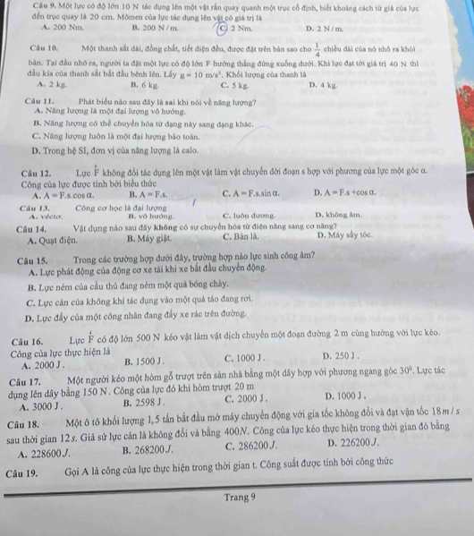 Một lực có độ lớn 10 N tác dụng lên một vật rấn quay quanh một trục cổ định, biết khoảng cách từ giá của lực
đến trục quay là 20 cm. Mômen của lực tác dụng lên vật có giá trị là
A. 200 Nm. B. 200 N / m. (C) 2 Nm. D. 2 N / m.
Câu 10. Một thanh sắt đài, đồng chất, tiết điện đều, được đặt trên bản sao cho  1/4  chiều dài của nó nhō ra khòi
bản. Tại đầu nhớ ra, người ta đặt một lực có độ lớn F hướng thắng đứng xuống đưới. Khi lực đạt tới giá trị 40 N thì
đầu kia của thanh sắt bắt đầu bênh lên. Lầy g=10m/s^2. Khối lượng của thanh là
A. 2 kg. B. 6 kg C. 5 kg. D. 4 kg.
Câu 11. Phát biểu nào sau đây là sai khi nói về năng lượng?
A. Năng lượng là một đại lượng vô hướng.
B. Năng lượng có thể chuyển hóa từ đạng này sang đạng khác.
C. Năng lượng luôn là một đại lượng bảo toàn
D. Trong hệ SI, đơn vị của năng lượng là calo.
Câu 12. Lực  1/F  không đổi tác dụng lên một vật làm vật chuyển đời đoạn s hợp với phương của lực một góc α.
Công của lực được tính bởi biểu thức
A. A=F.s.cos alpha . B. A=F.s. C. A=F.s.sin alpha . D. A=F.s+cos alpha .
Công cơ học là đại lượng
Câu 13. A. vécto. B. vô hướng. C. luôn dương. D. không âm.
Câu 14. Vật dụng nào sau đây không có sự chuyển hóa từ điện năng sang cơ năng?
A. Quạt điện. B. Máy giặt. C. Bàn là. D. Máy sây tóc.
Câu 15. Trong các trường hợp đưới đây, trường hợp nào lực sinh công âm?
A. Lực phát động của động cơ xe tải khi xe bắt đầu chuyển động.
B. Lực ném của cầu thủ đang ném một quả bóng chày.
C. Lực cản của không khí tác dụng vào một quả táo đang rơi.
D. Lực đẩy của một công nhân đang đẩy xe rác trên đường.
Câu 16. Lực  1/F  có độ lớn 500 N kéo vật làm vật dịch chuyển một đoạn đường 2 m cùng hướng với lực kéo.
Công của lực thực hiện là C. 1000 J . D. 250 J .
A. 2000 J . B. 1500 J .
Câu 17. Một người kéo một hòm gỗ trượt trên sản nhà bằng một dây hợp với phương ngang góc 30° Lực tác
dụng lên dây bằng 150 N . Công của lực đó khi hòm trượt 20 m D. 1000 J .
A. 3000 J . B. 2598 J . C. 2000 J .
Câu 18. Một ô tô khổi lượng 1,5 tấn bắt đầu mở máy chuyển động với gia tốc không đổi và đạt vận tốc 18 m / s
sau thời gian 12.s. Giả sử lực cản là không đổi và bằng 400N. Công của lực kéo thực hiện trong thời gian đó bằng
A. 228600 J. B. 268200J. C. 286200J. D. 226200 J.
Câu 19. Gọi A là công của lực thực hiện trong thời gian t. Công suất được tính bởi công thức
Trang 9