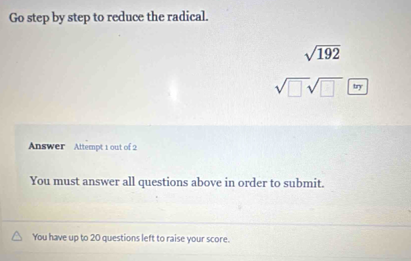 Go step by step to reduce the radical.
sqrt(192)
sqrt(□ )sqrt(□ )□ 
Answer Attempt 1 out of 2 
You must answer all questions above in order to submit. 
You have up to 20 questions left to raise your score.