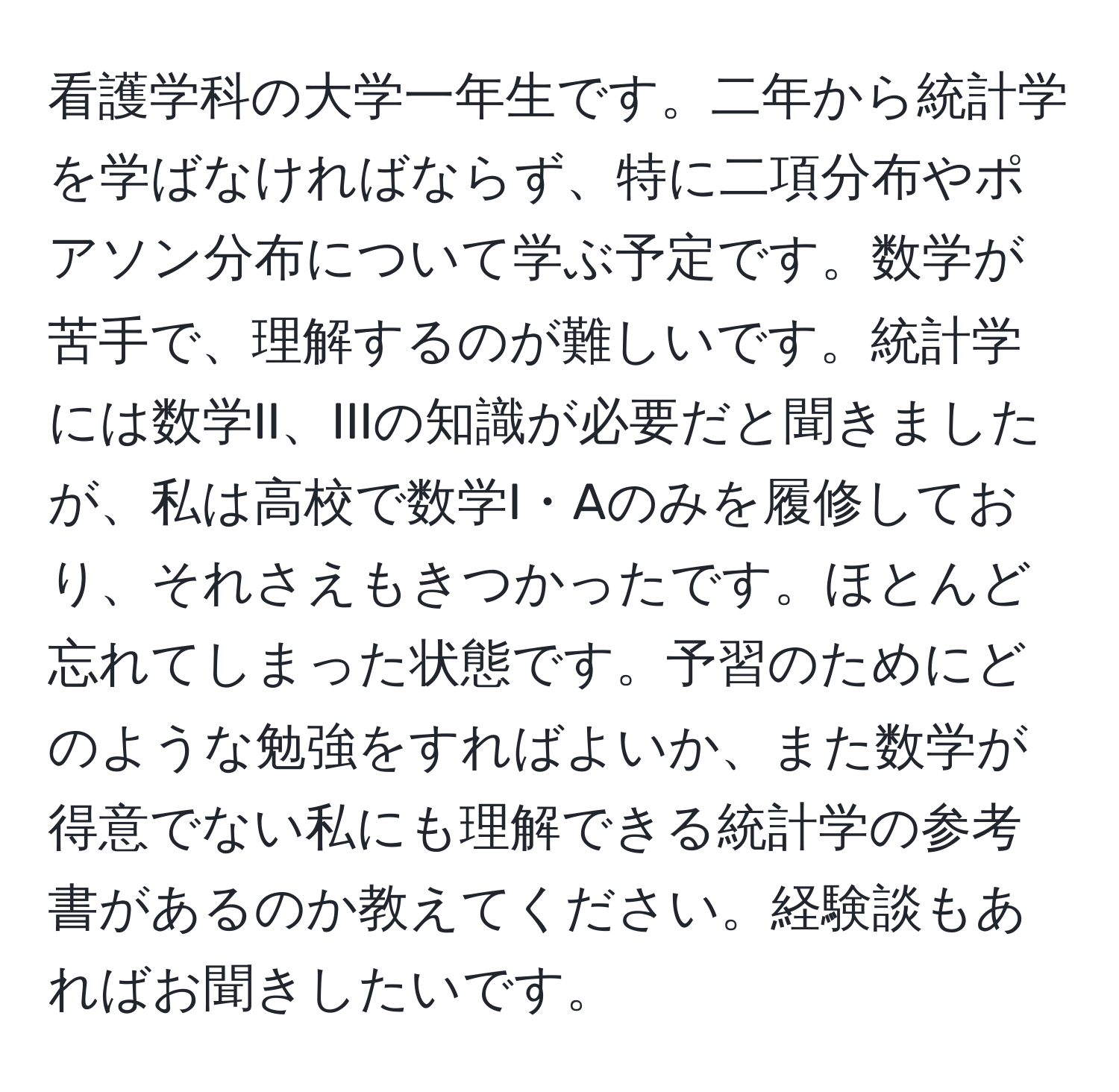 看護学科の大学一年生です。二年から統計学を学ばなければならず、特に二項分布やポアソン分布について学ぶ予定です。数学が苦手で、理解するのが難しいです。統計学には数学II、IIIの知識が必要だと聞きましたが、私は高校で数学I・Aのみを履修しており、それさえもきつかったです。ほとんど忘れてしまった状態です。予習のためにどのような勉強をすればよいか、また数学が得意でない私にも理解できる統計学の参考書があるのか教えてください。経験談もあればお聞きしたいです。