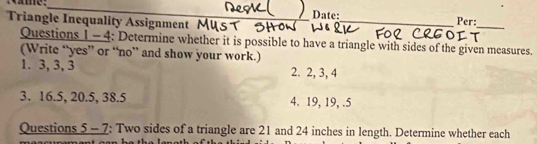 me: 
Date:_ Per: 
Triangle Inequality Assignment 
_ 
Questions 1 - 4: Determine whether it is possible to have a triangle with sides of the given measures. 
(Write “yes” or “no” and show your work.) 
1. 3, 3, 3 2. 2, 3, 4
3. 16.5, 20.5, 38.5 4. 19, 19, .5 
Questions 5 - 7: Two sides of a triangle are 21 and 24 inches in length. Determine whether each