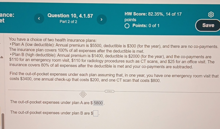 ance: Question 10, 4.1.57 HW Score: 82.35%, 14 of 17 
et Part 2 of 2 points 
Points: 0 of 1 Save 
You have a choice of two health insurance plans: 
Plan A (low deductible): Annual premium is $5500, deductible is $300 (for the year), and there are no co-payments. 
The insurance plan covers 100% of all expenses after the deductible is met. 
Plan B (high deductible): Annual premium is $1400, deductible is $2000 (for the year), and the co-payments are
$110 for an emergency room visit, $110 for radiology procedures such as CT scans, and $25 for an office visit. The 
insurance covers 80% of all expenses after the deductible is met and your co-payments are subtracted. 
Find the out-of-pocket expenses under each plan assuming that, in one year, you have one emergency room visit that 
costs $3400, one annual check-up that costs $200, and one CT scan that costs $800. 
The out-of-pocket expenses under plan A are $ 5800. 
The out-of-pocket expenses under plan B are $□.