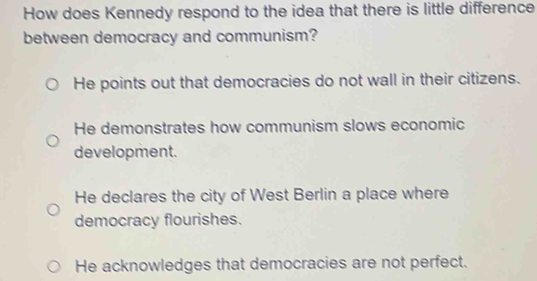 How does Kennedy respond to the idea that there is little difference
between democracy and communism?
He points out that democracies do not wall in their citizens.
He demonstrates how communism slows economic
development.
He declares the city of West Berlin a place where
democracy flourishes.
He acknowledges that democracies are not perfect.