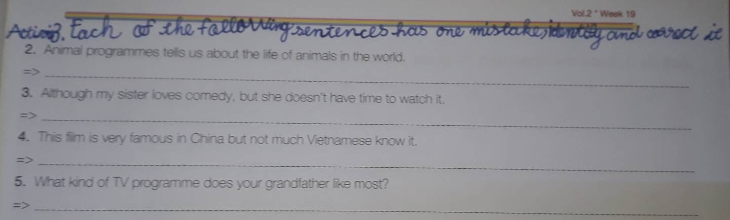 Voil 2^(·) Week 19 
2. Animal programmes tells us about the life of animals in the world. 
=>_ 
3. Although my sister loves comedy, but she doesn't have time to watch it. 
->_ 
4. This film is very famous in China but not much Vietnamese know it. 
=>_ 
5. What kind of TV programme does your grandfather like most? 
=>_