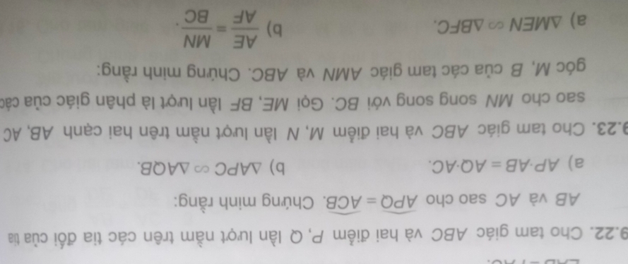 Cho tam giác ABC và hai điểm P, Q lần lượt nằm trên các tia đối của tia
AB và AC sao cho widehat APQ=widehat ACB. Chứng minh rằng: 
a) AP· AB=AQ· AC. b) △ APC∈fty △ AQB. 
9.23. Cho tam giác ABC và hai điểm M, N lần lượt nằm trên hai cạnh AB, AC
sao cho MN song song với BC. Gọi ME, BF lần lượt là phân giác của các 
góc M, B của các tam giác AMN và ABC. Chứng minh rằng: 
a) △ MEN∈fty △ BFC. 
b)  AE/AF = MN/BC .